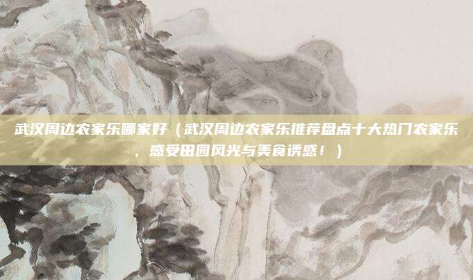 武汉周边农家乐哪家好(武汉周边农家乐推荐盘点十大热门农家乐,感受田园风光与美食诱惑!)