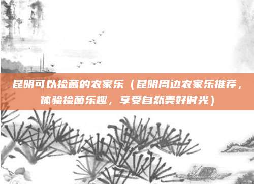 昆明可以捡菌的农家乐(昆明周边农家乐推荐,体验捡菌乐趣,享受自然美好时光)