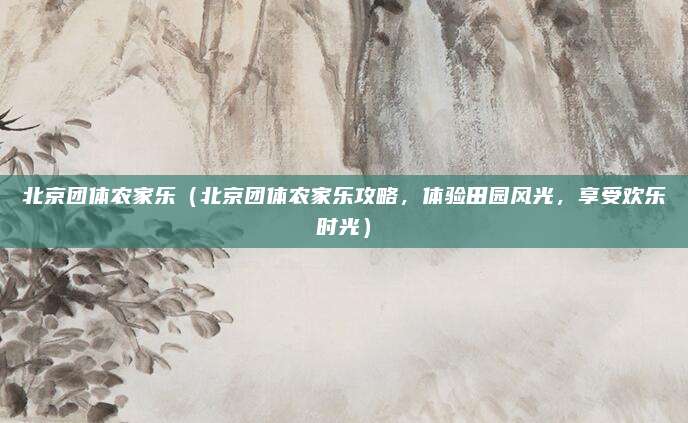 北京团体农家乐(北京团体农家乐攻略,体验田园风光,享受欢乐时光)