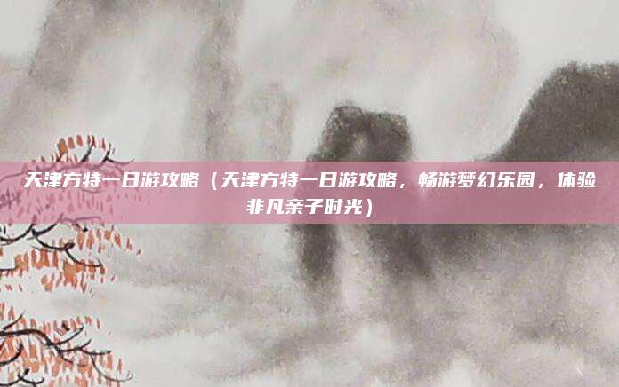 天津方特一日游攻略（天津方特一日游攻略，畅游梦幻乐园，体验非凡亲子时光）
