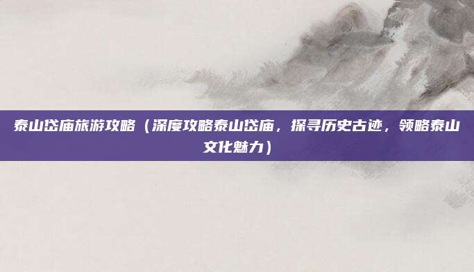 泰山岱庙旅游攻略(深度攻略泰山岱庙,探寻历史古迹,领略泰山文化魅力)