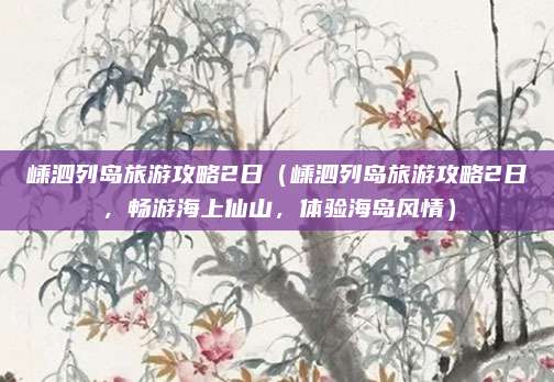 嵊泗列岛旅游攻略2日(嵊泗列岛旅游攻略2日,畅游海上仙山,体验海岛风情)