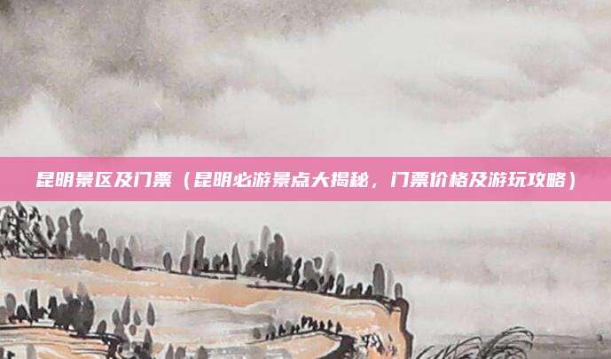 昆明景区及门票(昆明必游景点大揭秘,门票价格及游玩攻略)