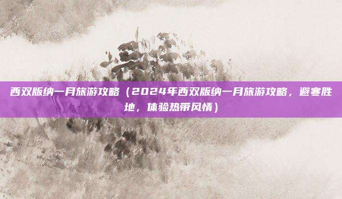 西双版纳一月旅游攻略(2024年西双版纳一月旅游攻略,避寒胜地,体验热带风情)