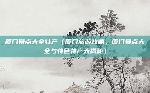 厦门景点大全特产(厦门旅游攻略,厦门景点大全与特色特产大揭秘)