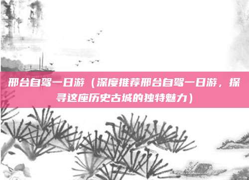邢台自驾一日游（深度推荐邢台自驾一日游，探寻这座历史古城的独特魅力）