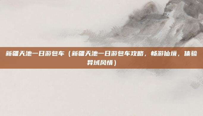 新疆天池一日游包车(新疆天池一日游包车攻略,畅游仙境,体验异域风情)