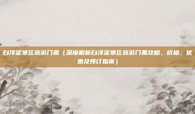 白洋淀景区旅游门票（深度解析白洋淀景区旅游门票攻略，价格、优惠及预订指南）