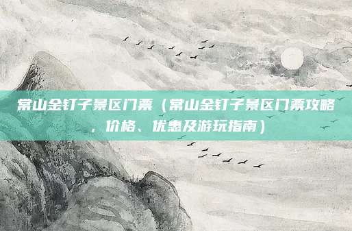 常山金钉子景区门票(常山金钉子景区门票攻略,价格、优惠及游玩指南)
