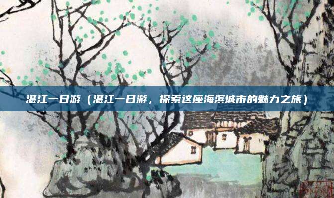 湛江一日游(湛江一日游,探索这座海滨城市的魅力之旅)