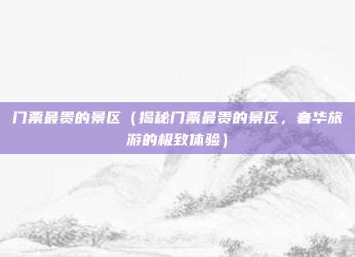 门票最贵的景区（揭秘门票最贵的景区，奢华旅游的极致体验）