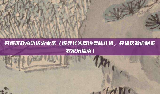 开福区政府附近农家乐(探寻长沙周边美味佳境,开福区政府附近农家乐指南)
