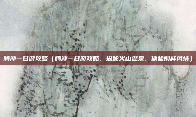 腾冲一日游攻略(腾冲一日游攻略,探秘火山温泉,体验别样风情)