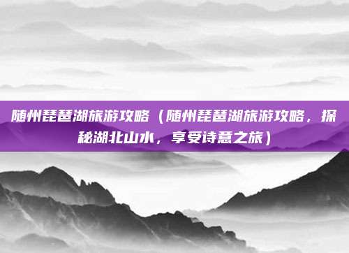 随州琵琶湖旅游攻略(随州琵琶湖旅游攻略,探秘湖北山水,享受诗意之旅)
