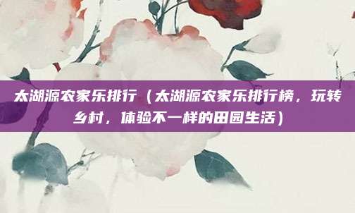 太湖源农家乐排行(太湖源农家乐排行榜,玩转乡村,体验不一样的田园生活)