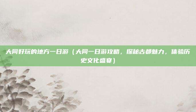 大同好玩的地方一日游（大同一日游攻略，探秘古都魅力，体验历史文化盛宴）