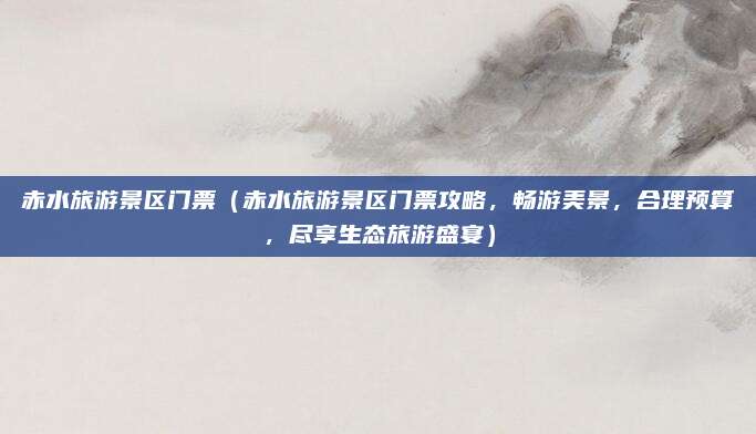 赤水旅游景区门票(赤水旅游景区门票攻略,畅游美景,合理预算,尽享生态旅游盛宴)