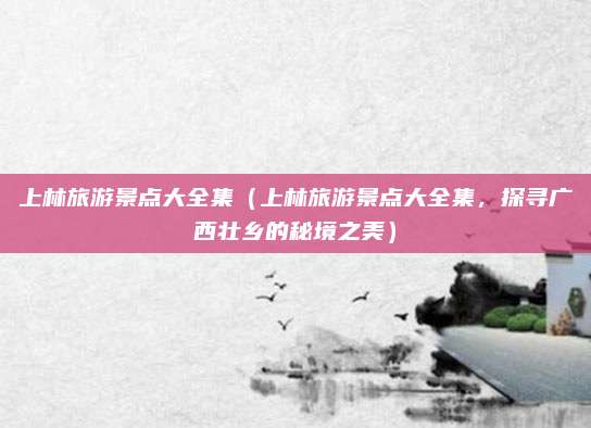 上林旅游景点大全集（上林旅游景点大全集，探寻广西壮乡的秘境之美）