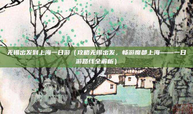 无锡出发到上海一日游(攻略无锡出发,畅游魔都上海——一日游路线全解析)