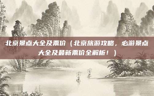 北京景点大全及票价(北京旅游攻略,必游景点大全及最新票价全解析!)