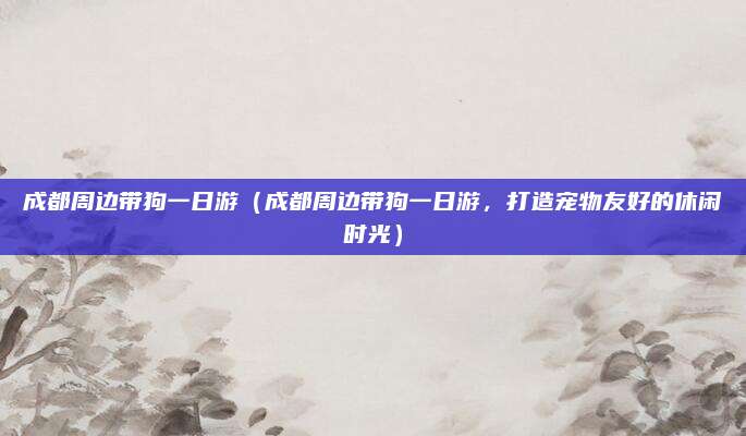 成都周边带狗一日游(成都周边带狗一日游,打造宠物友好的休闲时光)