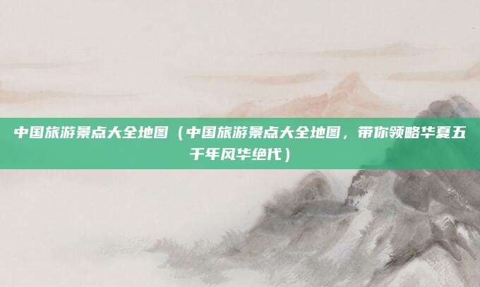 中国旅游景点大全地图(中国旅游景点大全地图,带你领略华夏五千年风华绝代)