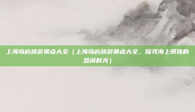 上海岛屿旅游景点大全(上海岛屿旅游景点大全,探寻海上明珠的悠闲时光)