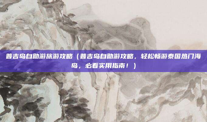 普吉岛自助游旅游攻略(普吉岛自助游攻略,轻松畅游泰国热门海岛,必看实用指南!)