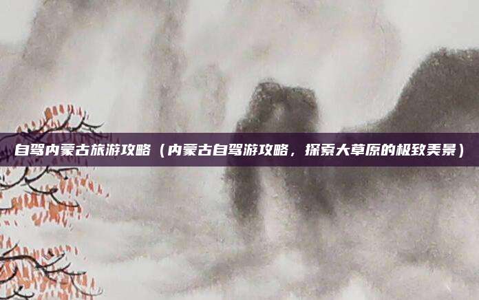 自驾内蒙古旅游攻略(内蒙古自驾游攻略,探索大草原的极致美景)