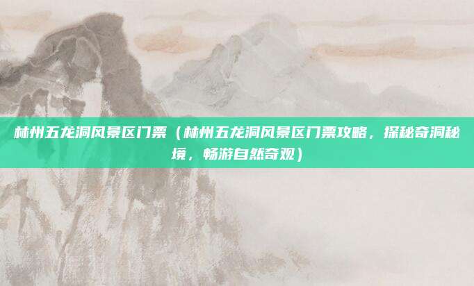 林州五龙洞风景区门票(林州五龙洞风景区门票攻略,探秘奇洞秘境,畅游自然奇观)