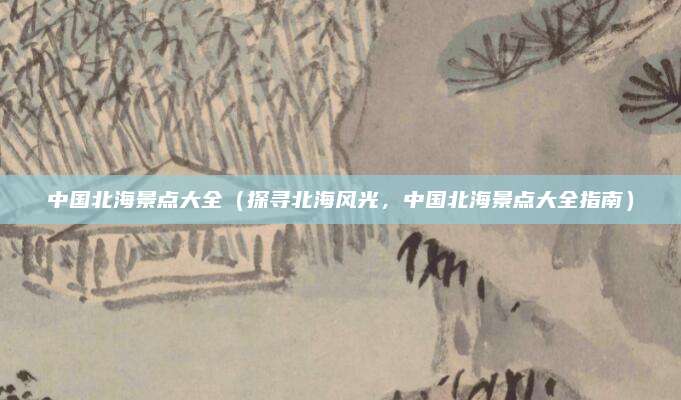 中国北海景点大全（探寻北海风光，中国北海景点大全指南）