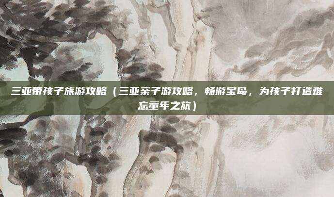 三亚带孩子旅游攻略(三亚亲子游攻略,畅游宝岛,为孩子打造难忘童年之旅)
