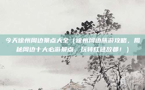 今天徐州周边景点大全(徐州周边旅游攻略,揭秘周边十大必游景点,玩转红色故都!)