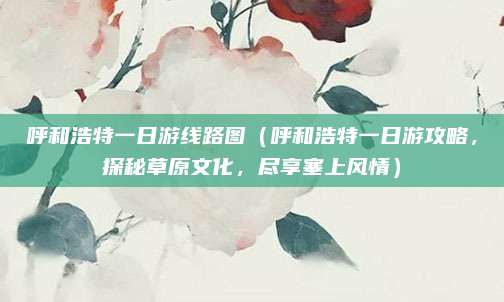 呼和浩特一日游线路图(呼和浩特一日游攻略,探秘草原文化,尽享塞上风情)