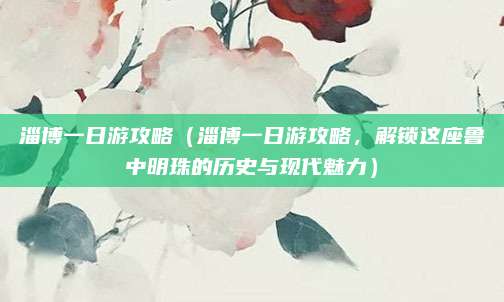 淄博一日游攻略（淄博一日游攻略，解锁这座鲁中明珠的历史与现代魅力）
