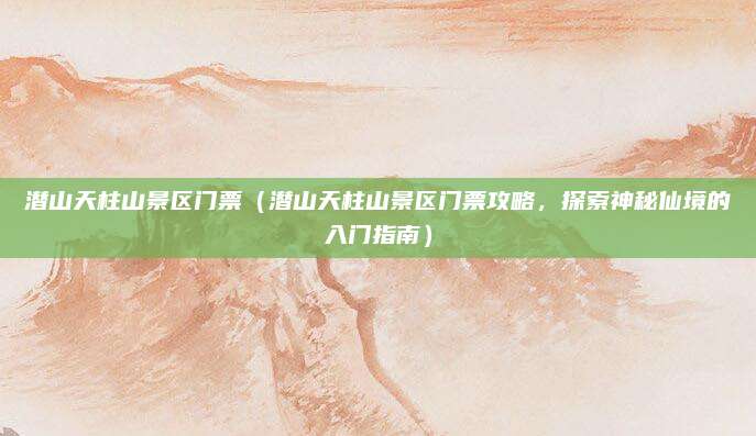 潜山天柱山景区门票(潜山天柱山景区门票攻略,探索神秘仙境的入门指南)
