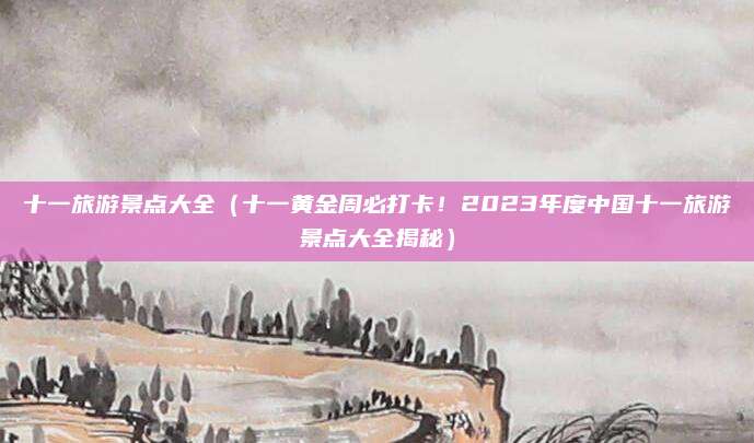 十一旅游景点大全(十一黄金周必打卡!2023年度中国十一旅游景点大全揭秘)