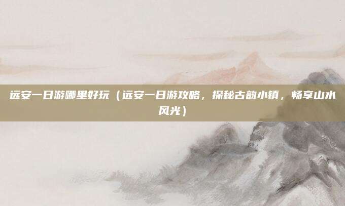 远安一日游哪里好玩（远安一日游攻略，探秘古韵小镇，畅享山水风光）