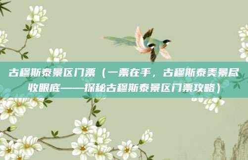 古穆斯泰景区门票(一票在手,古穆斯泰美景尽收眼底——探秘古穆斯泰景区门票攻略)