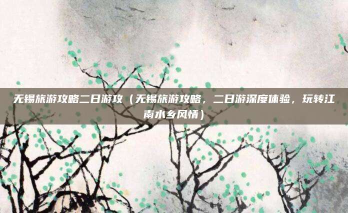 无锡旅游攻略二日游攻(无锡旅游攻略,二日游深度体验,玩转江南水乡风情)