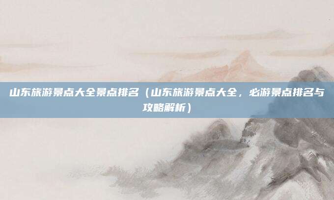 山东旅游景点大全景点排名（山东旅游景点大全，必游景点排名与攻略解析）