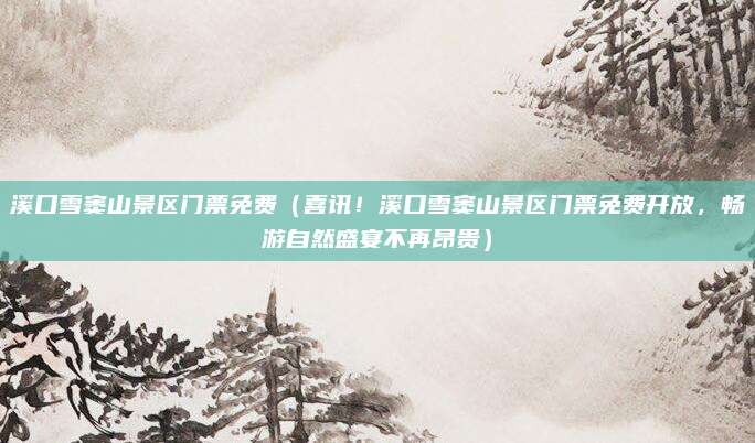 溪口雪窦山景区门票免费(喜讯!溪口雪窦山景区门票免费开放,畅游自然盛宴不再昂贵)