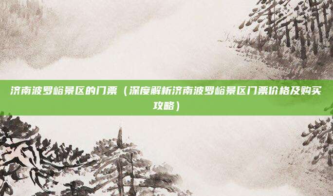 济南波罗峪景区的门票（深度解析济南波罗峪景区门票价格及购买攻略）