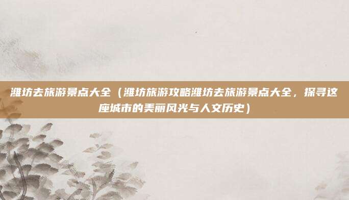 潍坊去旅游景点大全(潍坊旅游攻略潍坊去旅游景点大全,探寻这座城市的美丽风光与人文历史)