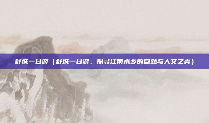 舒城一日游(舒城一日游,探寻江南水乡的自然与人文之美)