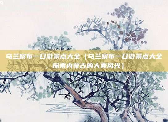乌兰察布一日游景点大全(乌兰察布一日游景点大全,探索内蒙古的大美风光)