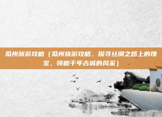 瓜州旅游攻略(瓜州旅游攻略,探寻丝绸之路上的瑰宝,领略千年古城的风采)