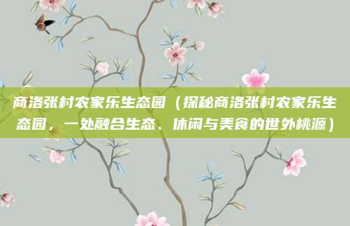 商洛张村农家乐生态园(探秘商洛张村农家乐生态园,一处融合生态、休闲与美食的世外桃源)