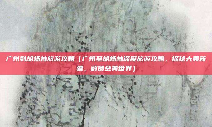 广州到胡杨林旅游攻略（广州至胡杨林深度旅游攻略，探秘大美新疆，解锁金黄世界）