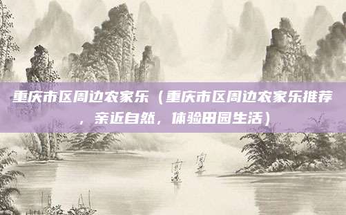重庆市区周边农家乐（重庆市区周边农家乐推荐，亲近自然，体验田园生活）